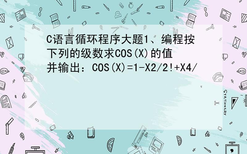 C语言循环程序大题1、编程按下列的级数求COS(X)的值并输出：COS(X)=1-X2/2!+X4/