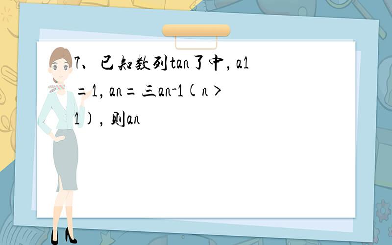 7、已知数列tan了中，a1=1，an=三an-1(n>1)，则an