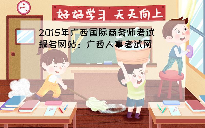 2015年广西国际商务师考试报名网站：广西人事考试网