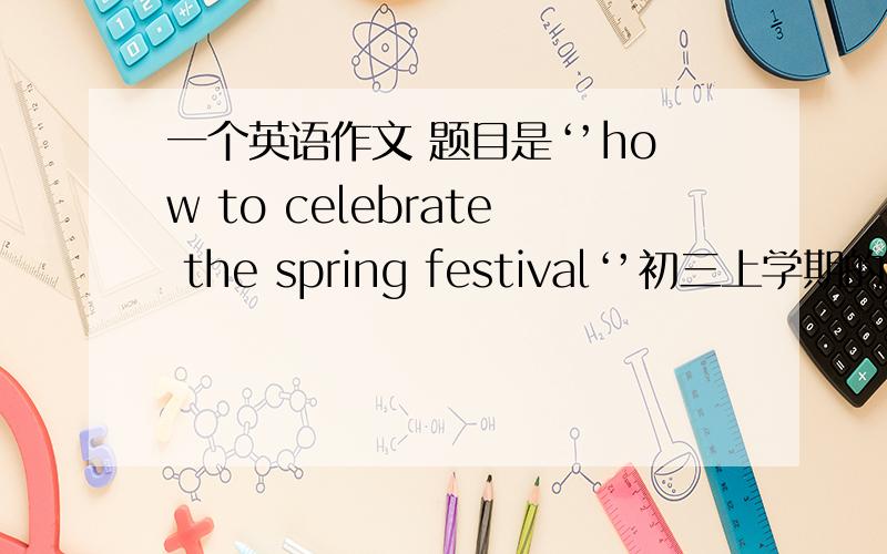 一个英语作文 题目是‘’how to celebrate the spring festival‘’初三上学期的水平80字左右