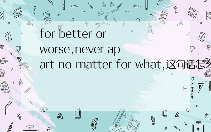 for better or worse,never apart no matter for what,这句话怎么翻译才准确?