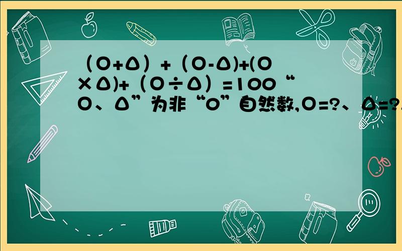 （Ο+Δ）+（Ο-Δ)+(Ο×Δ)+（Ο÷Δ）=100“Ο、Δ”为非“0”自然数,Ο=?、Δ=?.