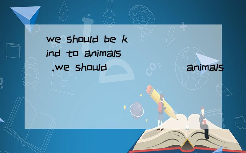 we should be kind to animals .we should ___ ___animals