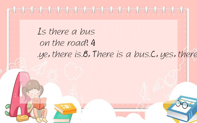 Is there a bus on the road?A.ye,there is.B,There is a bus.C,yes,there are 求选那个?