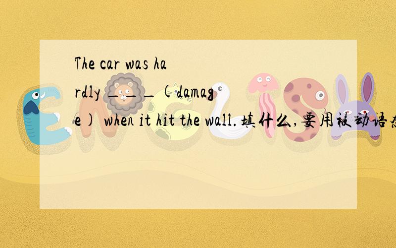 The car was hardly ___(damage) when it hit the wall.填什么,要用被动语态还是过去进行时说出理由
