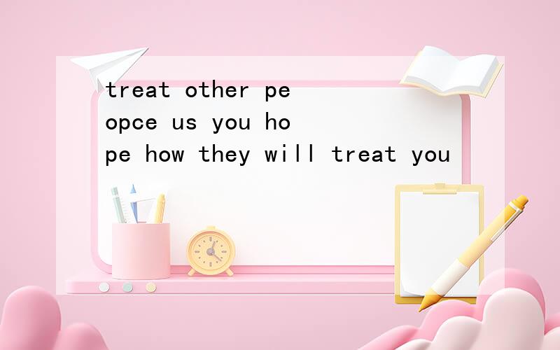 treat other peopce us you hope how they will treat you