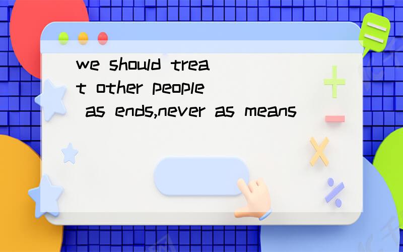 we should treat other people as ends,never as means