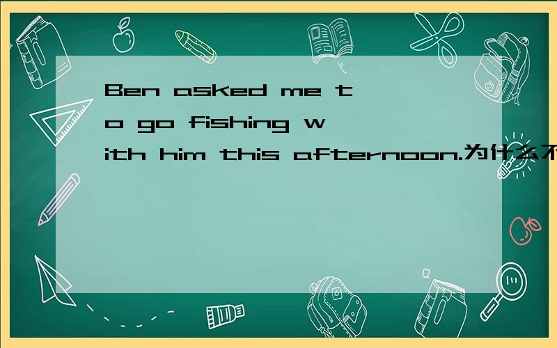 Ben asked me to go fishing with him this afternoon.为什么不用going