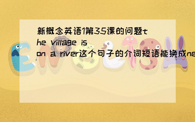 新概念英语1第35课的问题the village is on a river这个句子的介词短语能换成nest to或beside吗?(书里翻译为靠近一条小河)