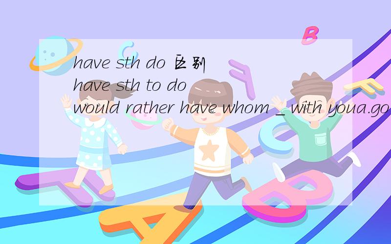 have sth do 区别have sth to dowould rather have whom _ with youa.go b.to go 既然have sth to do是还没做的事，那为什么这里不选b 还有一道who do you want to have_the parts of the car together?a.fix b.to fix看了下答案是a，但