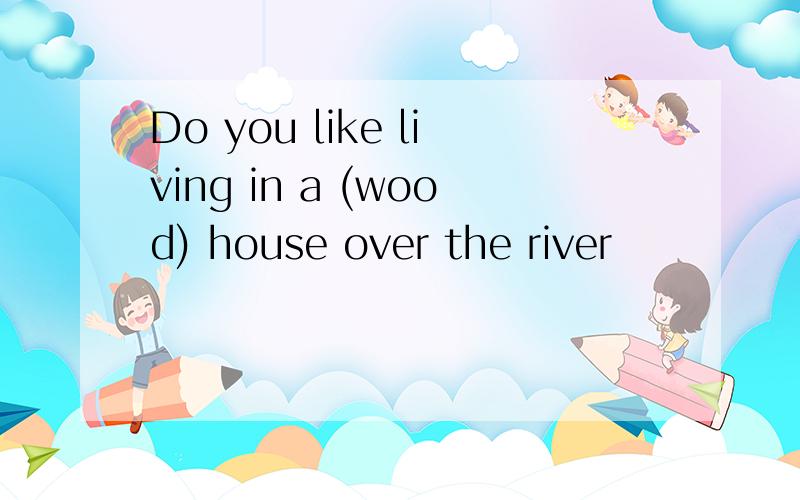Do you like living in a (wood) house over the river