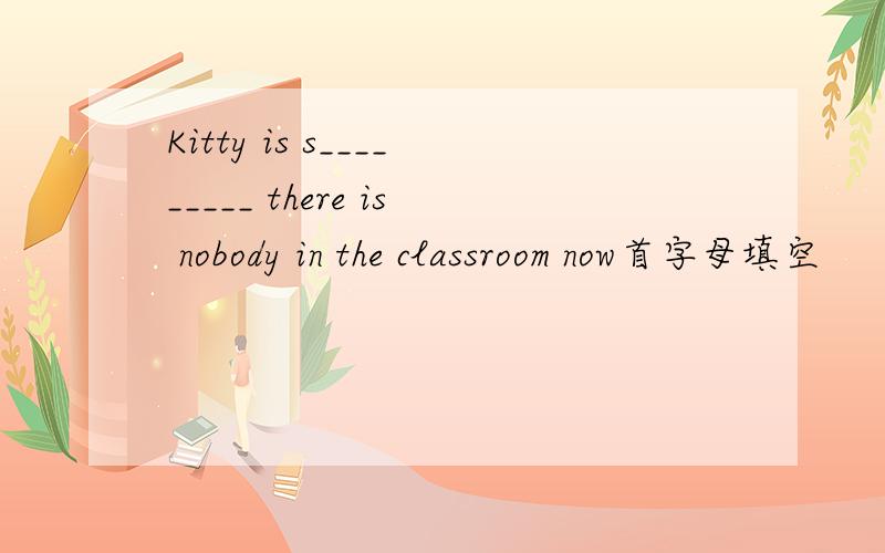 Kitty is s_________ there is nobody in the classroom now首字母填空