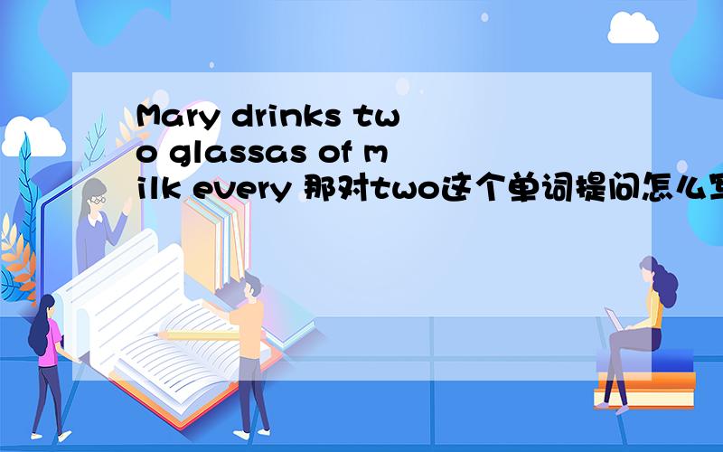 Mary drinks two glassas of milk every 那对two这个单词提问怎么写呢？