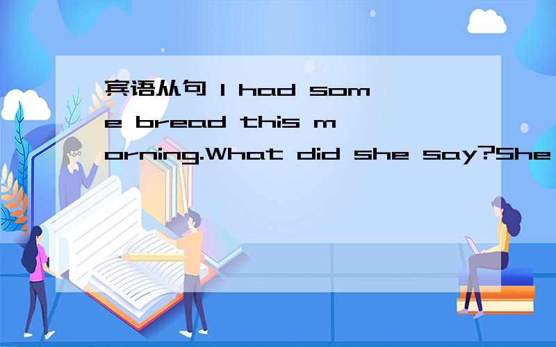 宾语从句 I had some bread this morning.What did she say?She said ------.说一说结构,特点,