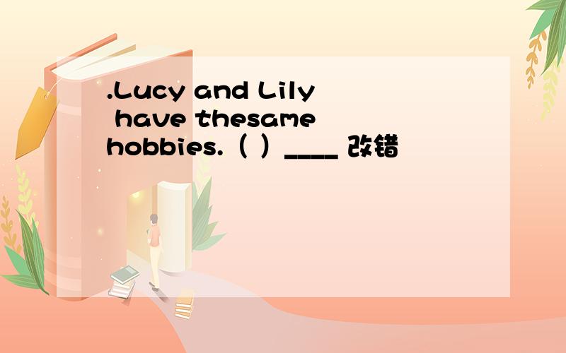 .Lucy and Lily have thesame hobbies.（ ）____ 改错