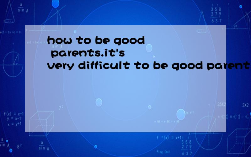 how to be good parents.it's very difficult to be good parents.you don't know how deep you expressyour anger when he fails in yourexpectation.