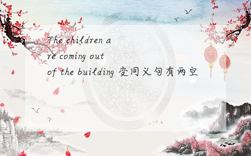 The children are coming out of the building 变同义句有两空