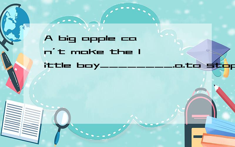 A big apple can’t make the little boy________.a.to stop to cry b.stop crying c.to stop crying d.to stops crying