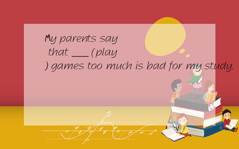 My parents say that ___(play) games too much is bad for my study.