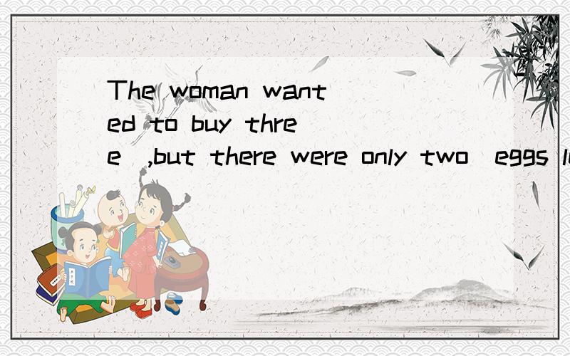 The woman wanted to buy three_,but there were only two_eggs left in the shop.急