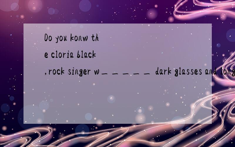 Do you konw the cloria black,rock singer w_____ dark glasses and long curly hair?应该填什么单词w_____