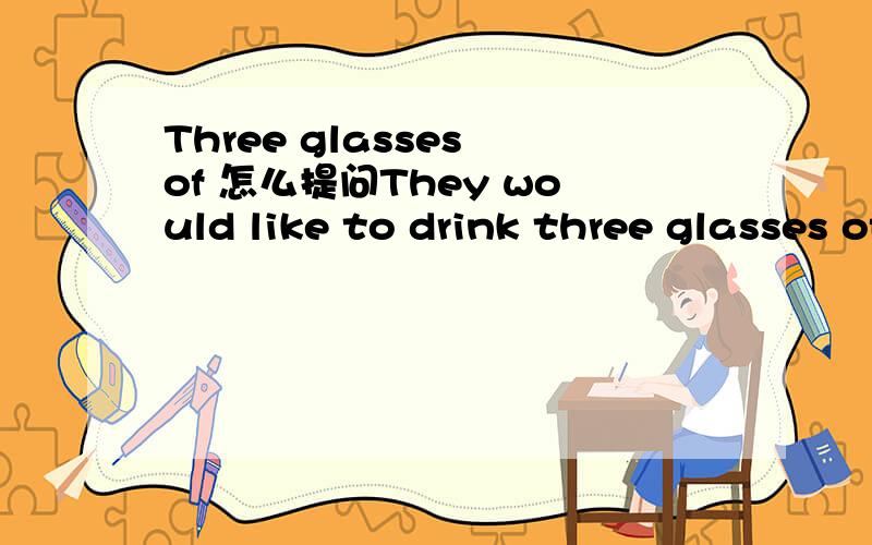 Three glasses of 怎么提问They would like to drink three glasses of milk( )( )milk would they like to drink?