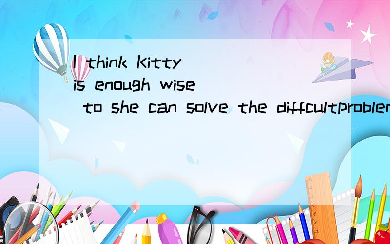 I think Kitty is enough wise to she can solve the diffcultproblem herself 的翻译