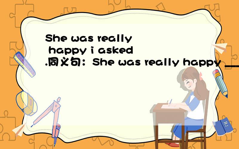 She was really happy i asked.同义句：She was really happy _______ i asked