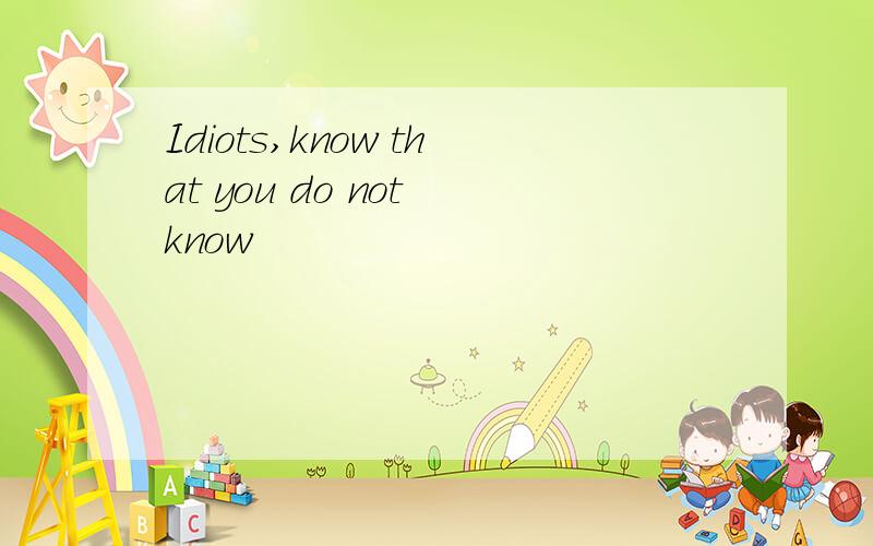 Idiots,know that you do not know