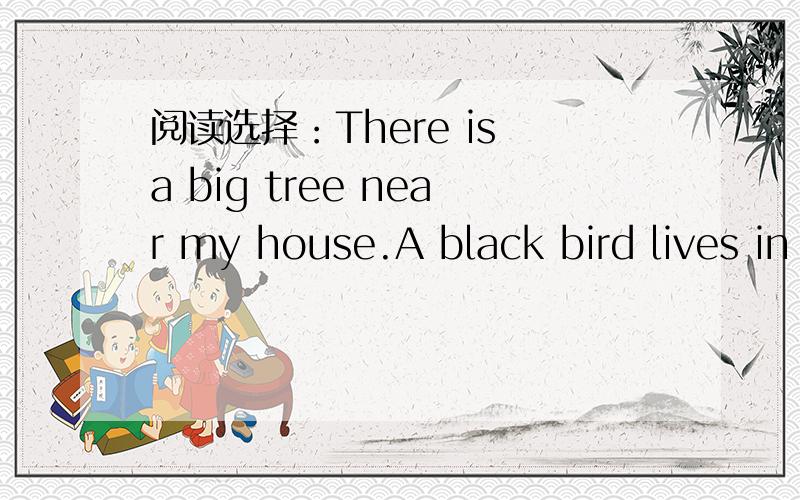 阅读选择：There is a big tree near my house.A black bird lives in the tree.Every day Itake some food to the tree.The bird sees me and comes down from the tree to meet me.The food is in my  hand.The bird comes to my hand eats the food from my han