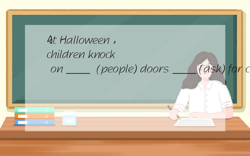 At Halloween ,children knock on ____ (people) doors ____(ask) for candies.Will you please ____ my son when l'm out. A wear  B put on C at D dress up Every day I go to school t____ with my sister. —____ do they celebrate Thanksgiving Day? —____ tu