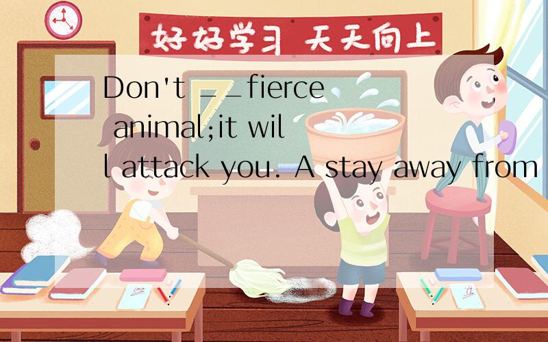 Don't __fierce animal;it will attack you. A stay away from B getclose to C be closed to 要解释理由