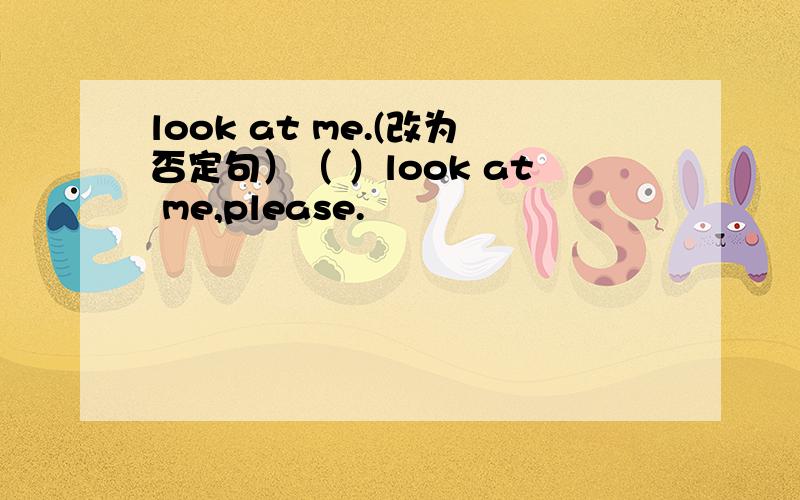 look at me.(改为否定句）（ ）look at me,please.