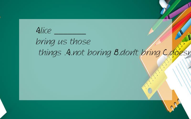 Alice _______ bring us those things .A.not boring B.don't bring C.doesn't bring D.isn't bring请问老师是不是应该选C啊,为什么我看别人选的是B啊.麻烦老师帮帮忙.
