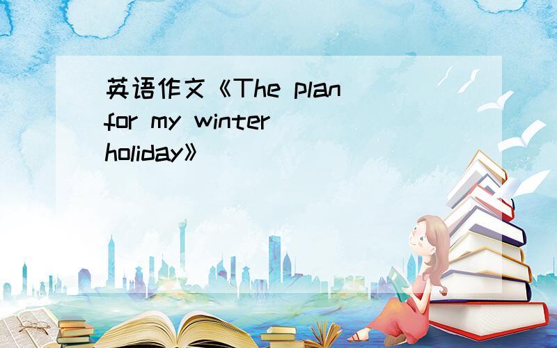 英语作文《The plan for my winter holiday》