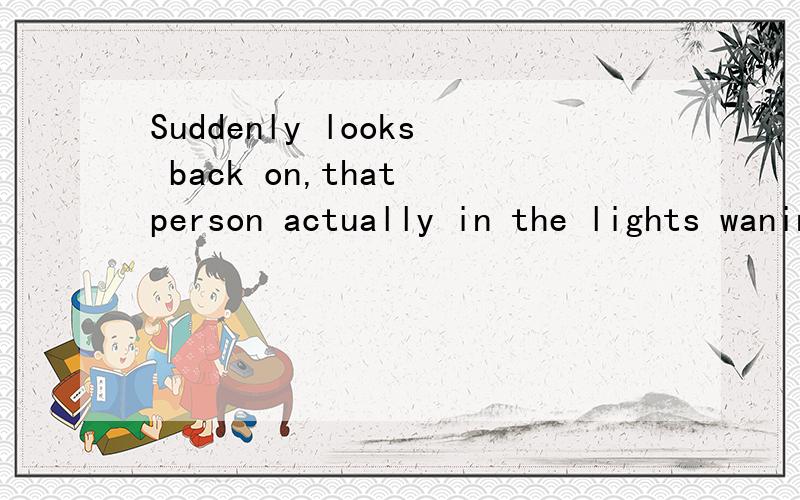 Suddenly looks back on,that person actually in the lights waningly place帮我翻译成中文,急