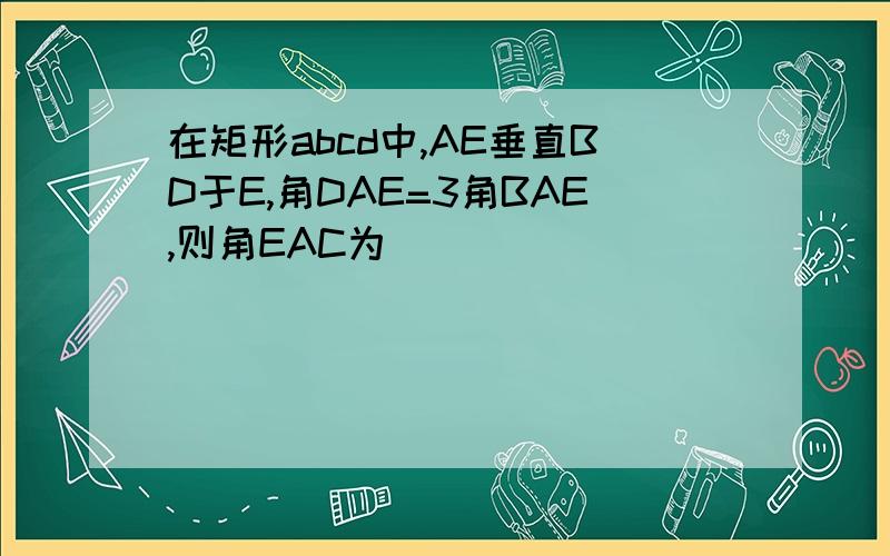 在矩形abcd中,AE垂直BD于E,角DAE=3角BAE,则角EAC为