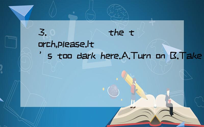 3.______ the torch,please.It’s too dark here.A.Turn on B.Take off C.Put on D.Turn off