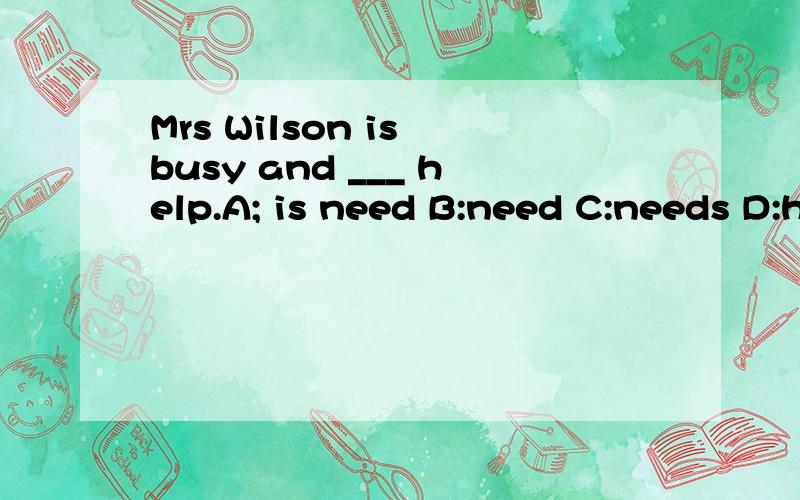 Mrs Wilson is busy and ___ help.A; is need B:need C:needs D:hope还有：Mery,is the post office ___ the library?---Yes,they are opposite to each other.A：next to B：across from C：in front of D：on the right of I can’t see any ___animals in th