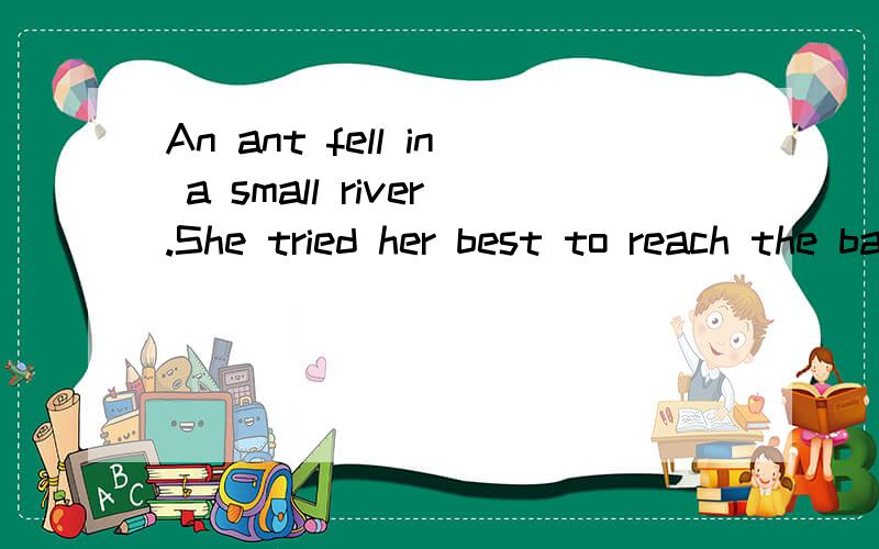 An ant fell in a small river.She tried her best to reach the bank,but she couldn't move at all.A bi