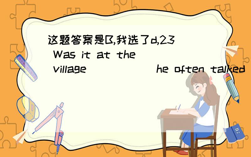 这题答案是B,我选了d,23 Was it at the village _____ he often talked of ____he spent his summer vocation A where that B which that C that where D which where