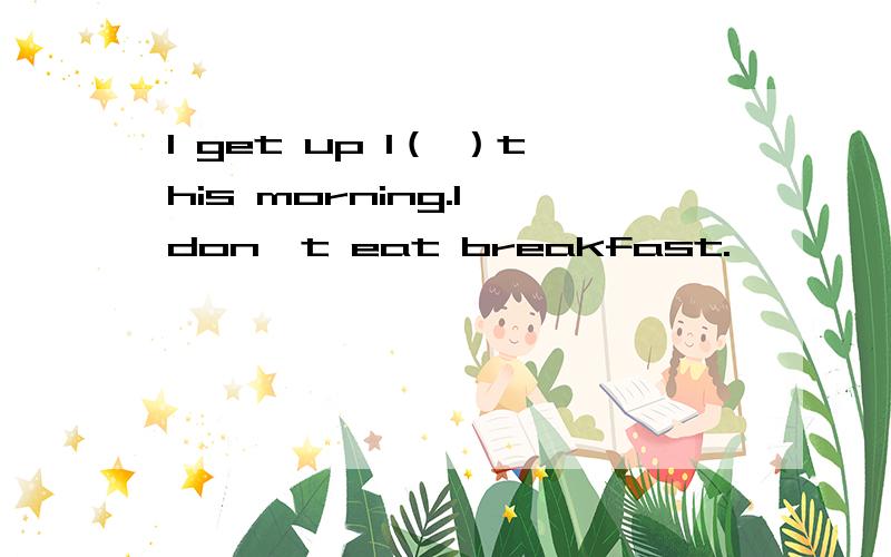 I get up l（ ）this morning.I don't eat breakfast.