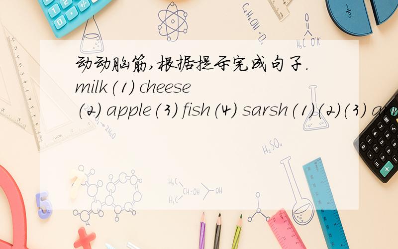 动动脑筋,根据提示完成句子.milk(1) cheese(2) apple(3) fish(4) sarsh(1)(2)(3) ann(2) nick(1)(3)(4) sam(1) paul(1)(2)(4)1、sarah likes _____,_____and apples.2、ann ______cheese.3、san ______milk.4、paul ______ ______,______ ______ ______
