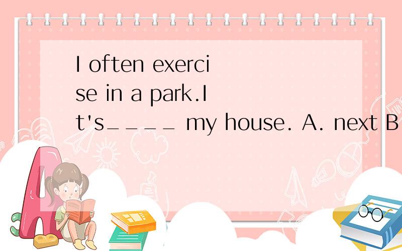 I often exercise in a park.It's____ my house. A. next B.in front of C.behind D.close to