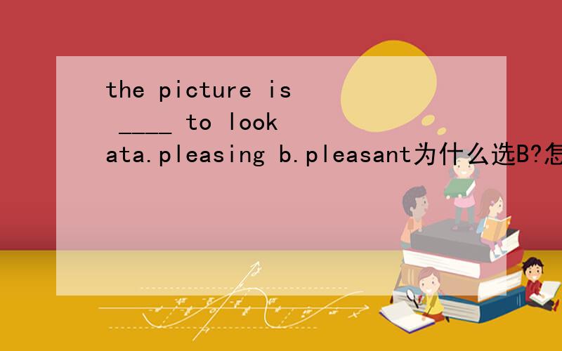 the picture is ____ to look ata.pleasing b.pleasant为什么选B?怎么区分?就此题分析