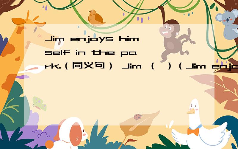 Jim enjoys himself in the park.（同义句） Jim （ ）（Jim enjoys himself in the park.（同义句）Jim （ ）（ ）（ ）（ ）in the park