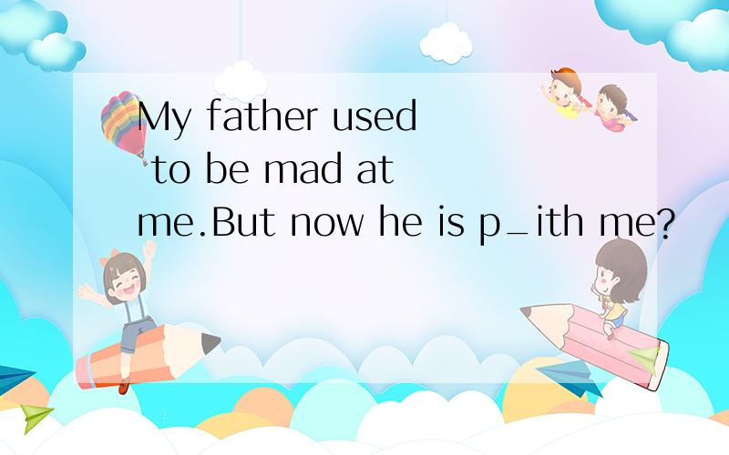 My father used to be mad at me.But now he is p_ith me?