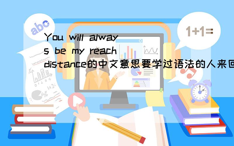 You will always be my reach distance的中文意思要学过语法的人来回答、不要胡能我 我高中英语120+.就是很多英语不是语法能解决的 百度翻译是 你是我永远的可达距离,是不是可以翻译成 你永远在我