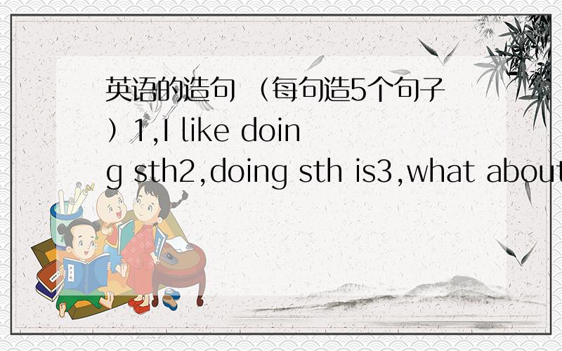 英语的造句 （每句造5个句子）1,I like doing sth2,doing sth is3,what about doing sth4,what to do sth5,need to do sth6,Let's do sth