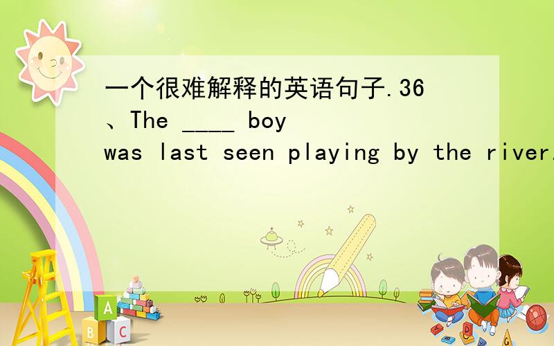 一个很难解释的英语句子.36、The ____ boy was last seen playing by the river.A：lost B：losing但我觉得B对.